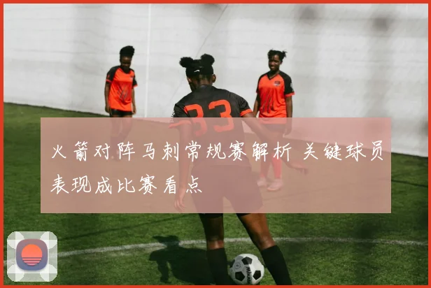 火箭对阵马刺常规赛解析 关键球员表现成比赛看点
