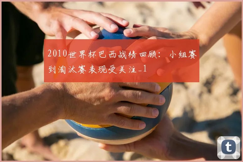 2010世界杯巴西战绩回顾:小组赛到淘汰赛表现受关注_1