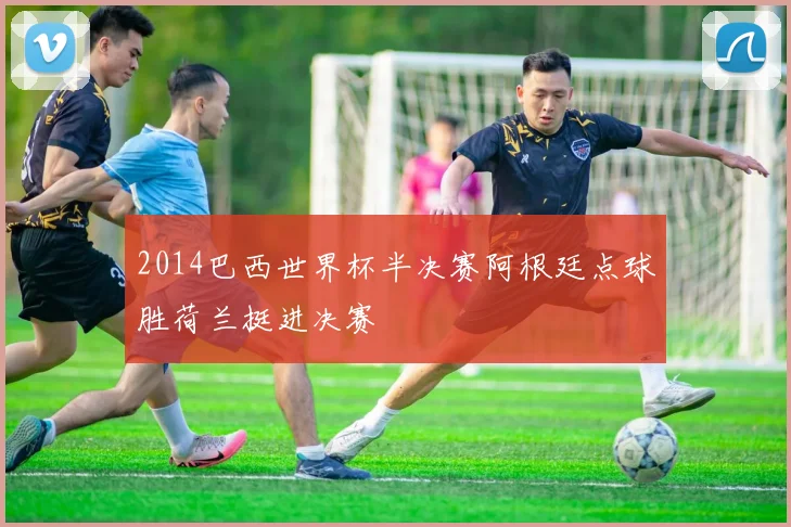 2014巴西世界杯半决赛阿根廷点球胜荷兰挺进决赛