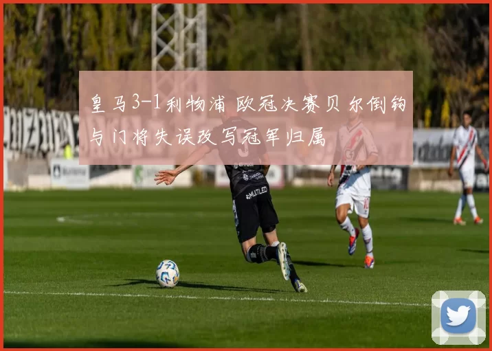 皇马3-1利物浦 欧冠决赛贝尔倒钩与门将失误改写冠军归属