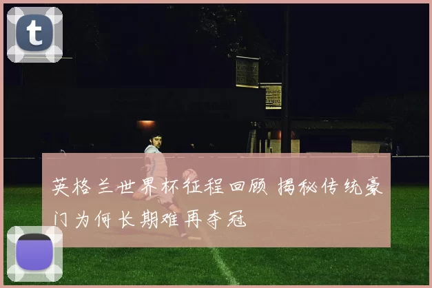 英格兰世界杯征程回顾 揭秘传统豪门为何长期难再夺冠