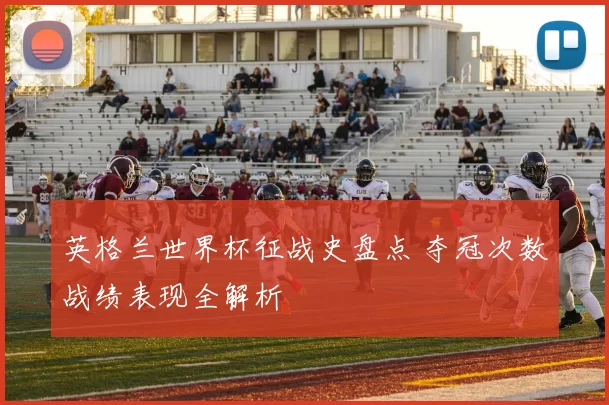 英格兰世界杯征战史盘点 夺冠次数战绩表现全解析