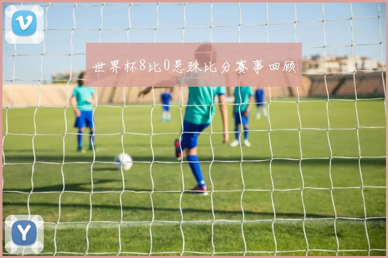 世界杯8比0悬殊比分赛事回顾