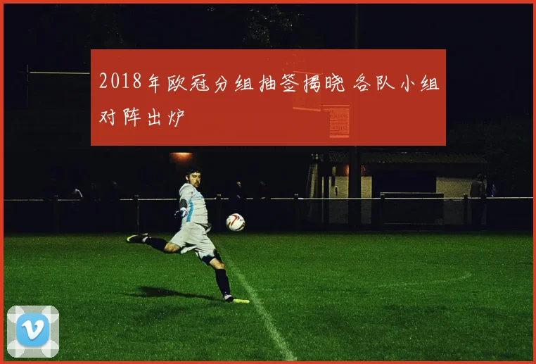 2018年欧冠分组抽签揭晓 各队小组对阵出炉