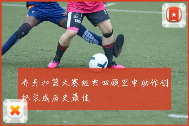 乔丹扣篮大赛经典回顾空中动作创纪录成历史最佳