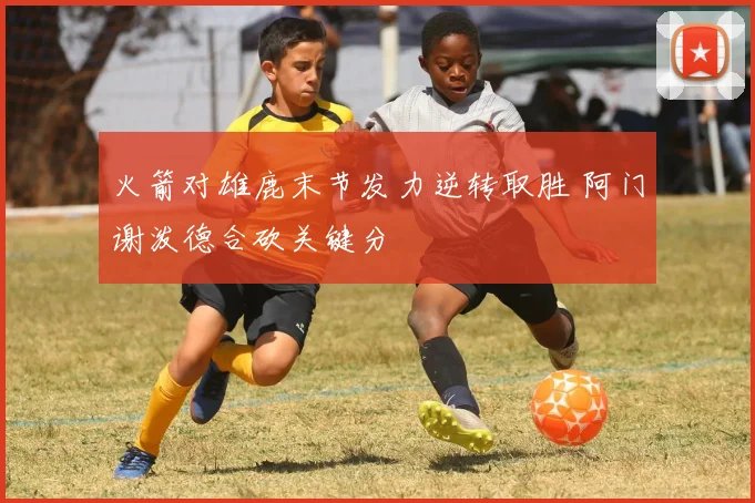 火箭对雄鹿末节发力逆转取胜 阿门谢泼德合砍关键分