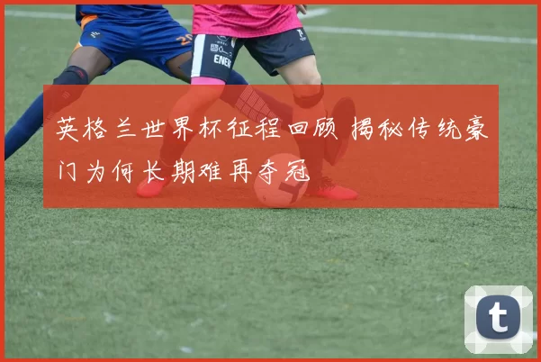 英格兰世界杯征程回顾 揭秘传统豪门为何长期难再夺冠